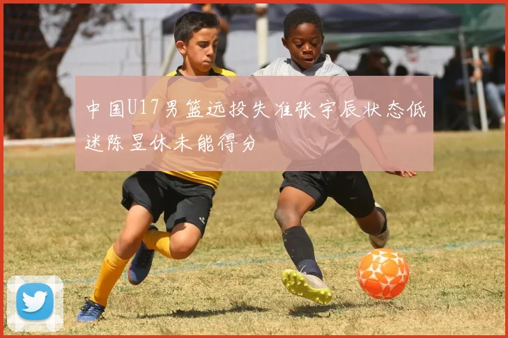 中国U17男篮远投失准张宇辰状态低迷陈昱休未能得分