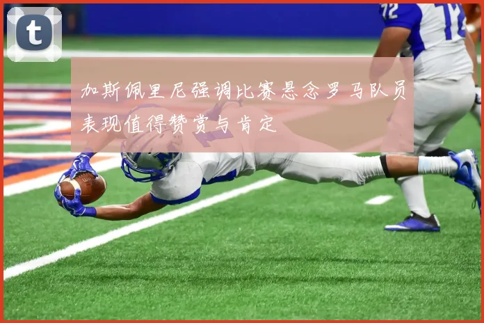 加斯佩里尼强调比赛悬念罗马队员表现值得赞赏与肯定