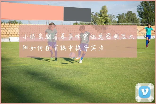 小桥皂剧落幕黄蜂重组意图明显太阳如何在省钱中提升实力