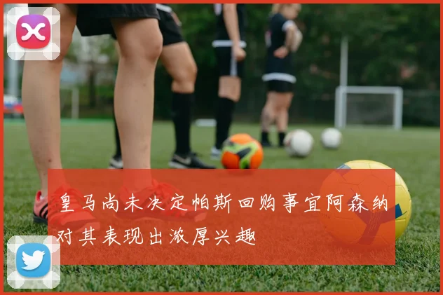 皇马尚未决定帕斯回购事宜阿森纳对其表现出浓厚兴趣