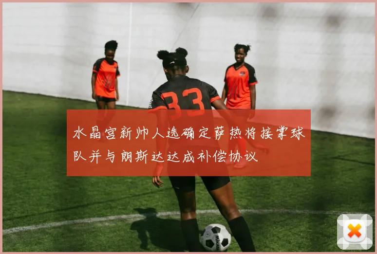 水晶宫新帅人选确定萨热将接掌球队并与朗斯达达成补偿协议