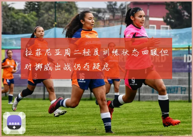 拉菲尼亚周二轻度训练状态回暖但对挪威出战仍存疑虑