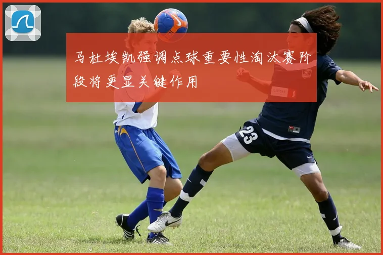 马杜埃凯强调点球重要性淘汰赛阶段将更显关键作用